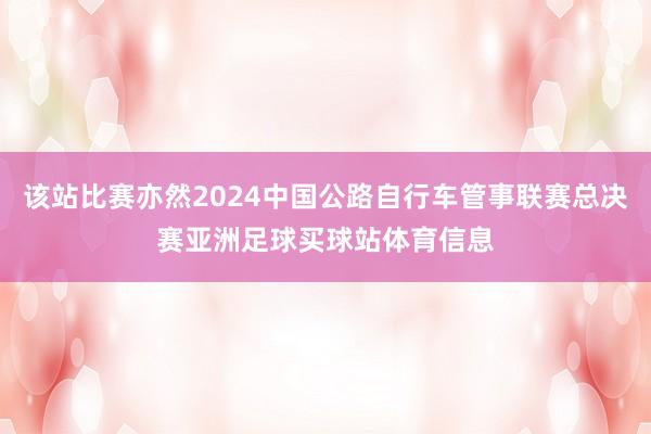 该站比赛亦然2024中国公路自行车管事联赛总决赛亚洲足球买球站体育信息