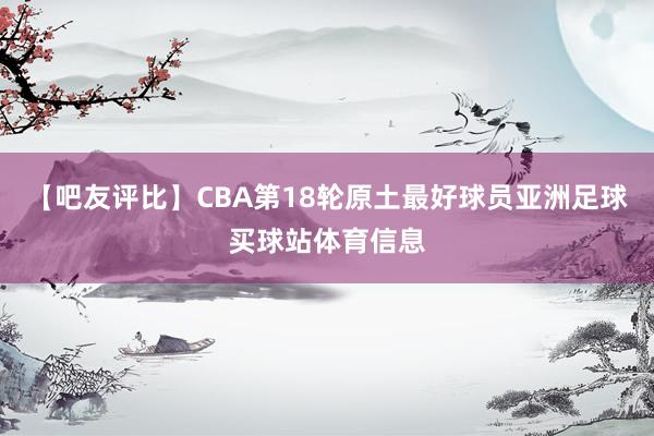 【吧友评比】CBA第18轮原土最好球员亚洲足球买球站体育信息