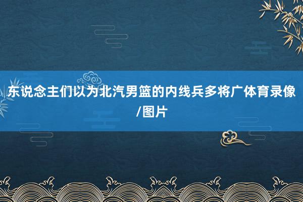 东说念主们以为北汽男篮的内线兵多将广体育录像/图片