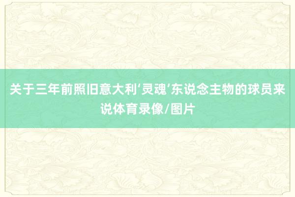 关于三年前照旧意大利‘灵魂’东说念主物的球员来说体育录像/图片