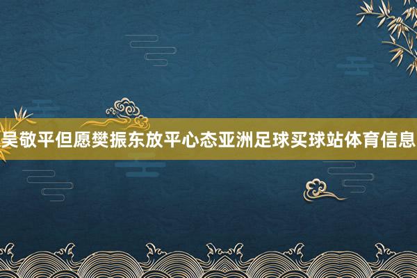 吴敬平但愿樊振东放平心态亚洲足球买球站体育信息