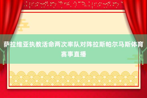 萨拉维亚执教活命两次率队对阵拉斯帕尔马斯体育赛事直播