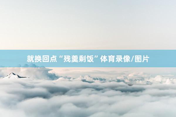 就换回点“残羹剩饭”体育录像/图片