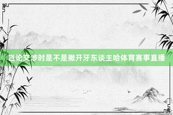 岂论交涉时是不是撇开牙东谈主哈体育赛事直播