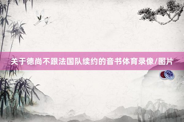关于德尚不跟法国队续约的音书体育录像/图片