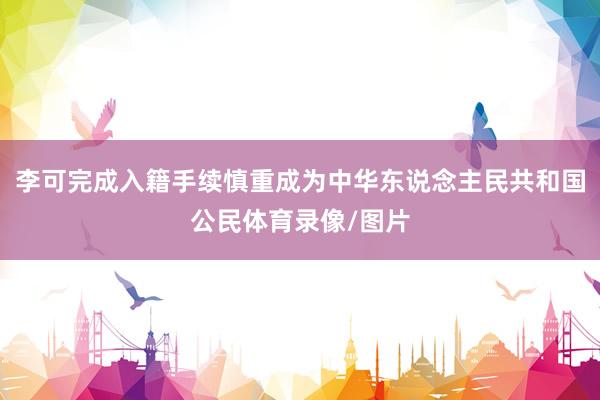 李可完成入籍手续慎重成为中华东说念主民共和国公民体育录像/图片