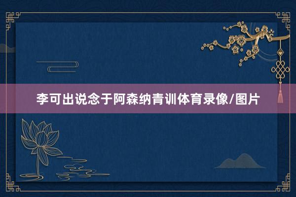 李可出说念于阿森纳青训体育录像/图片