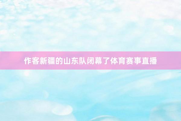 作客新疆的山东队闭幕了体育赛事直播