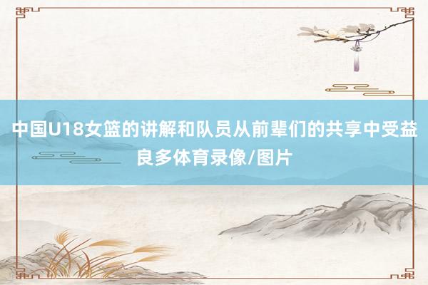 中国U18女篮的讲解和队员从前辈们的共享中受益良多体育录像/图片