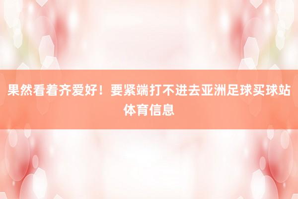 果然看着齐爱好！要紧端打不进去亚洲足球买球站体育信息