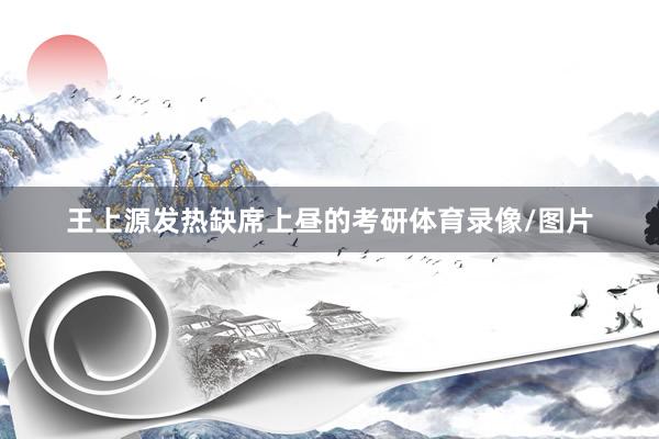 王上源发热缺席上昼的考研体育录像/图片