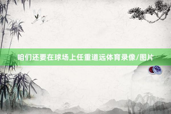 咱们还要在球场上任重道远体育录像/图片
