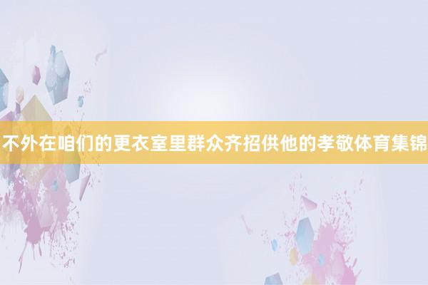 不外在咱们的更衣室里群众齐招供他的孝敬体育集锦