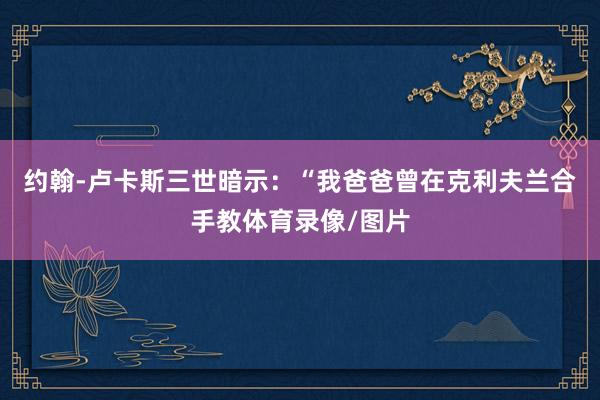 约翰-卢卡斯三世暗示：“我爸爸曾在克利夫兰合手教体育录像/图片