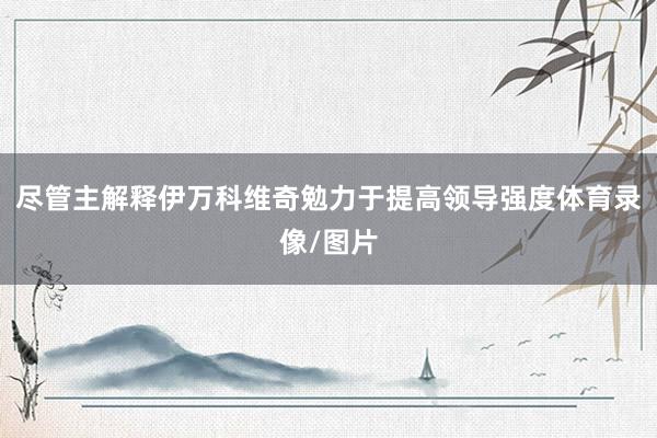 尽管主解释伊万科维奇勉力于提高领导强度体育录像/图片