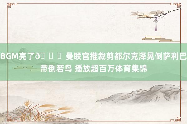 BGM亮了😂曼联官推裁剪都尔克泽晃倒萨利巴带倒若鸟 播放超百万体育集锦