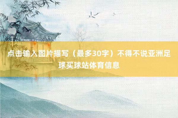 点击输入图片描写(最多30字)不得不说亚洲足球买球站体育信息