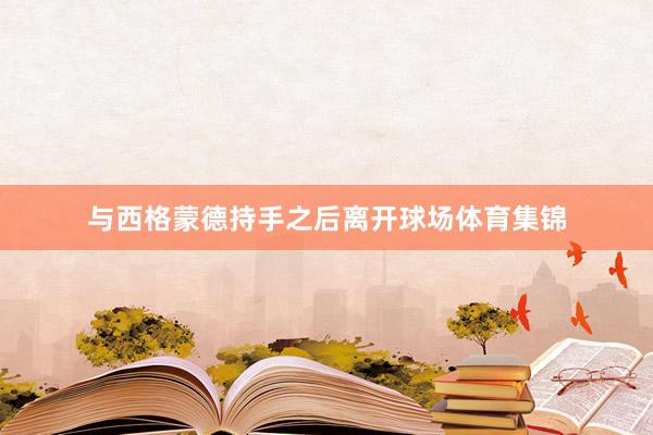 与西格蒙德持手之后离开球场体育集锦