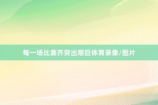 每一场比赛齐突出艰巨体育录像/图片