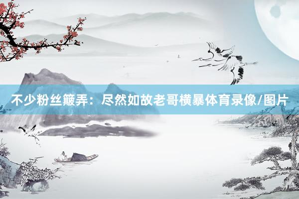 不少粉丝簸弄：尽然如故老哥横暴体育录像/图片