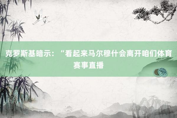 克罗斯基暗示：“看起来马尔穆什会离开咱们体育赛事直播
