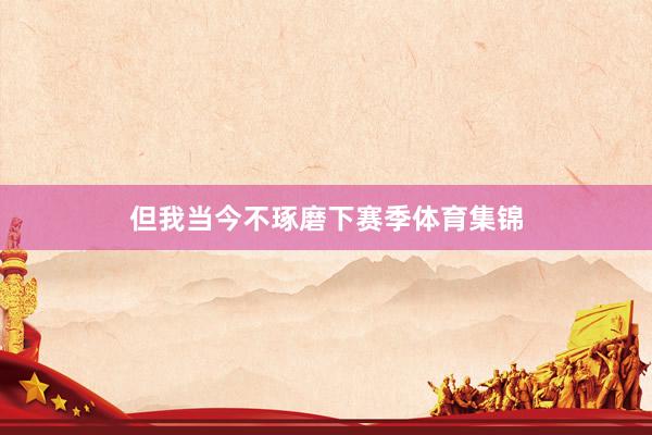 但我当今不琢磨下赛季体育集锦