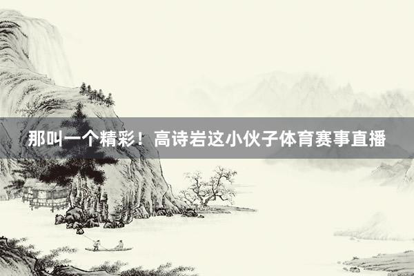 那叫一个精彩！高诗岩这小伙子体育赛事直播
