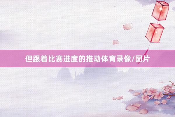 但跟着比赛进度的推动体育录像/图片