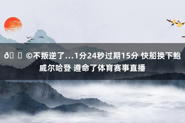😩不叛逆了…1分24秒过期15分 快船换下鲍威尔哈登 遵命了体育赛事直播