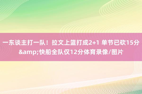 一东谈主打一队！拉文上篮打成2+1 单节已砍15分&快船全队仅12分体育录像/图片