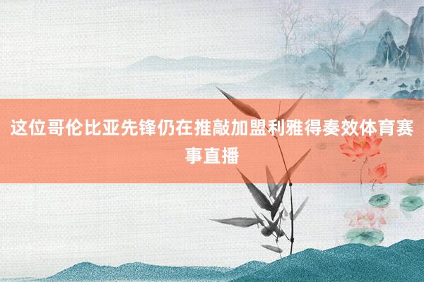 这位哥伦比亚先锋仍在推敲加盟利雅得奏效体育赛事直播