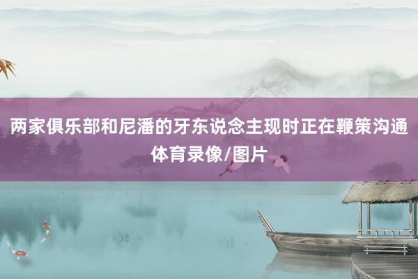 两家俱乐部和尼潘的牙东说念主现时正在鞭策沟通体育录像/图片