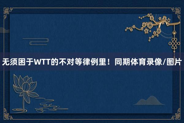 无须困于WTT的不对等律例里！同期体育录像/图片