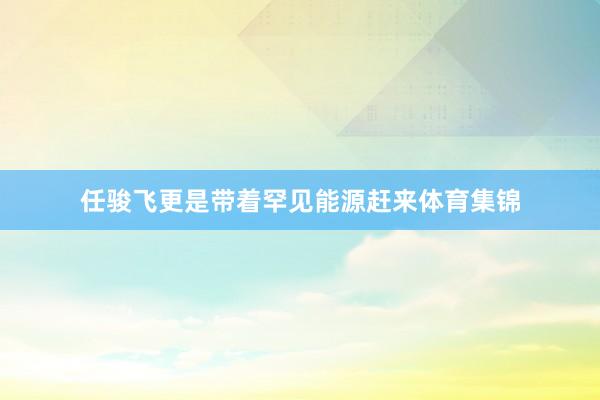 任骏飞更是带着罕见能源赶来体育集锦