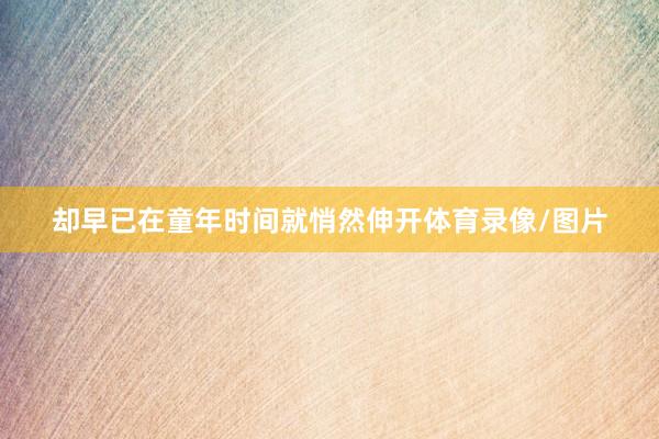 却早已在童年时间就悄然伸开体育录像/图片