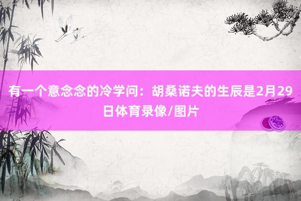 有一个意念念的冷学问：胡桑诺夫的生辰是2月29日体育录像/图片