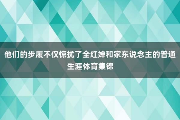 他们的步履不仅惊扰了全红婵和家东说念主的普通生涯体育集锦