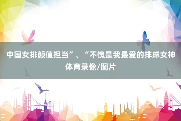 中国女排颜值担当”、“不愧是我最爱的排球女神体育录像/图片