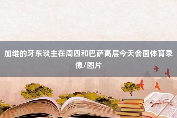 加维的牙东谈主在周四和巴萨高层今天会面体育录像/图片