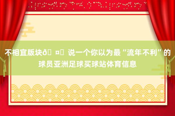 不相宜版块🤔说一个你以为最“流年不利”的球员亚洲足球买球站体育信息