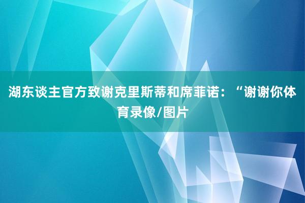 湖东谈主官方致谢克里斯蒂和席菲诺：“谢谢你体育录像/图片