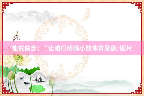 他说说念：“让咱们明确小数体育录像/图片