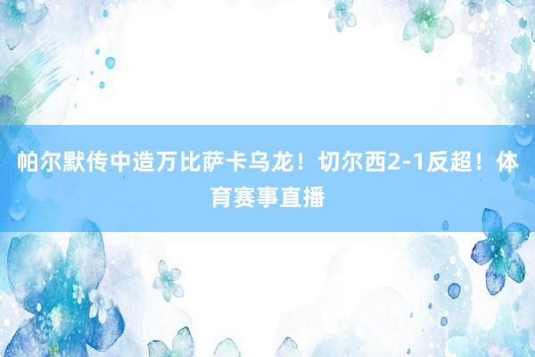 帕尔默传中造万比萨卡乌龙！切尔西2-1反超！体育赛事直播