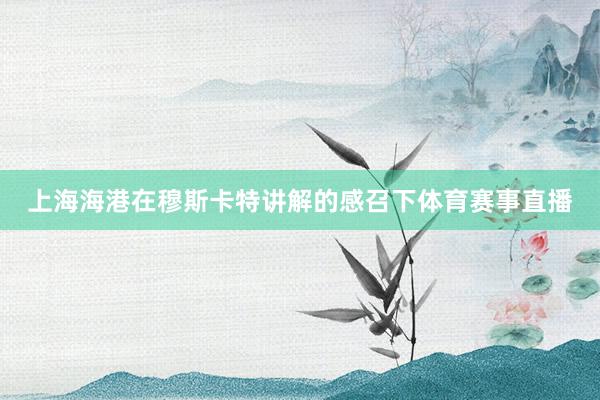上海海港在穆斯卡特讲解的感召下体育赛事直播