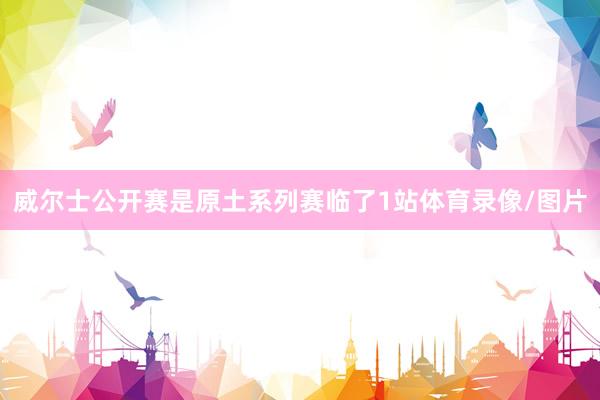 威尔士公开赛是原土系列赛临了1站体育录像/图片