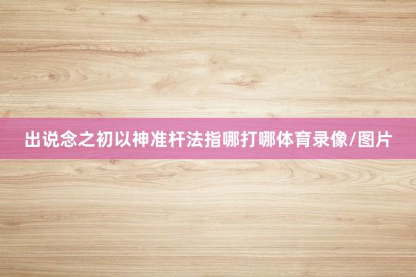 出说念之初以神准杆法指哪打哪体育录像/图片
