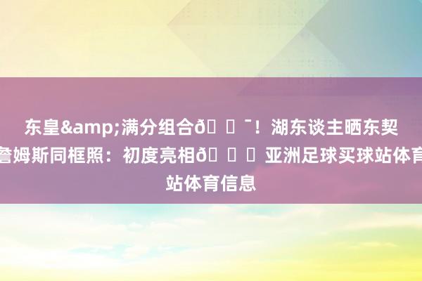 东皇&满分组合💯！湖东谈主晒东契奇与詹姆斯同框照：初度亮相👀亚洲足球买球站体育信息