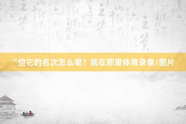 “但它的名次怎么呢？就在那里体育录像/图片