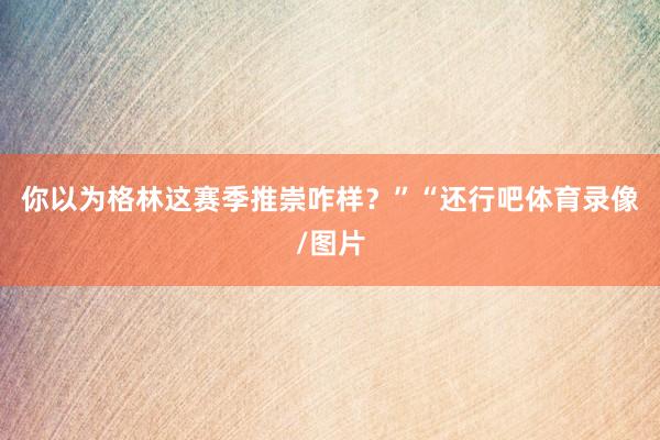 你以为格林这赛季推崇咋样？”“还行吧体育录像/图片
