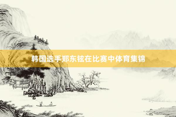 韩国选手郑东铉在比赛中体育集锦